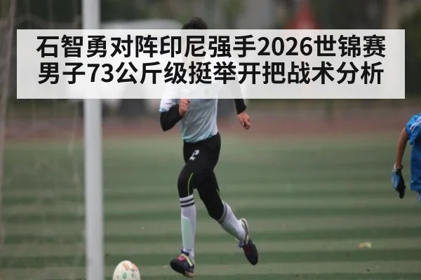 石智勇对阵印尼强手2026世锦赛男子73公斤级挺举开把战术分析（kaiyun）